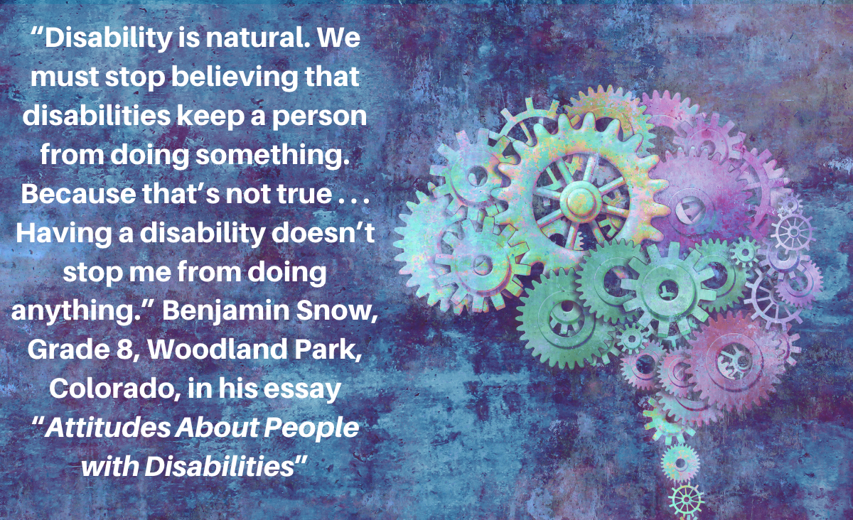Benjamin Snow, grade 8, "Disability is natural. We must stop believing that disabilities keep a person from doing something. Because that’s not true . . . Having a disability doesn’t stop me from doing anything.”